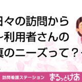 日々の訪問から～利用者さんの真のニーズって？～